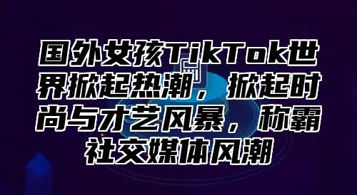 国外女孩TikTok世界掀起热潮，掀起时尚与才艺风暴，称霸社交媒体风潮