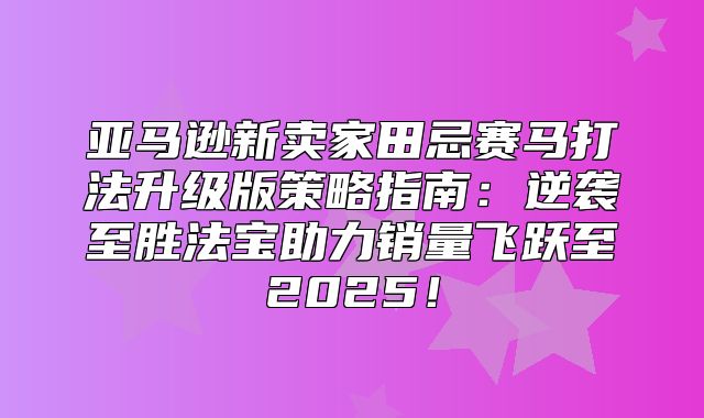 亚马逊新卖家田忌赛马打法升级版策略指南：逆袭至胜法宝助力销量飞跃至2025！