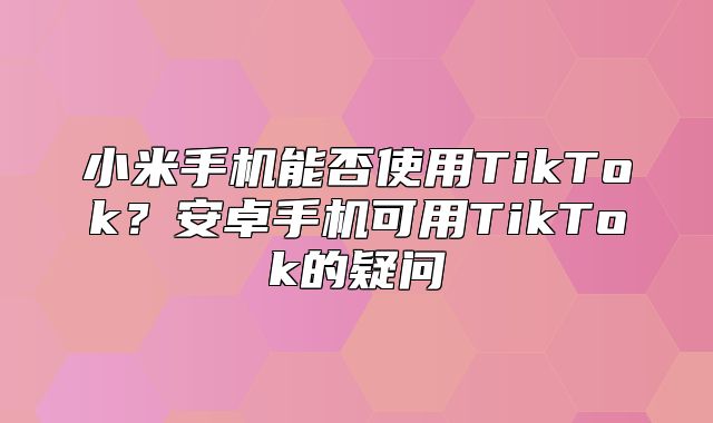 小米手机能否使用TikTok？安卓手机可用TikTok的疑问