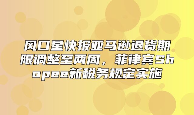 风口星快报亚马逊退货期限调整至两周，菲律宾Shopee新税务规定实施