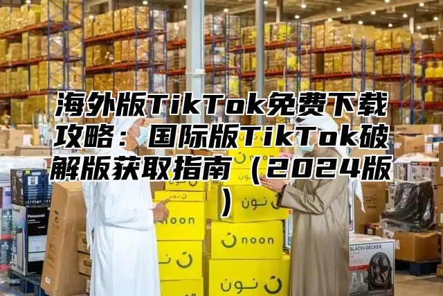 海外版TikTok免费下载攻略：国际版TikTok破解版获取指南2025版