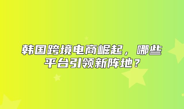 韩国跨境电商崛起，哪些平台引领新阵地？