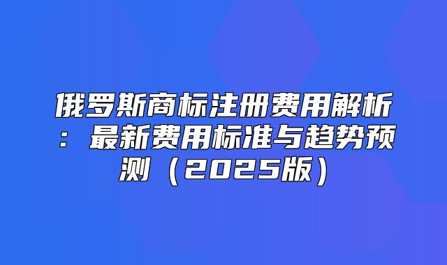 俄罗斯商标注册费用解析：最新费用标准与趋势预测2025版