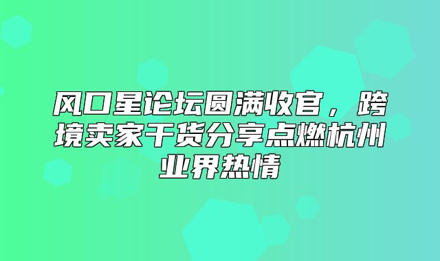 风口星论坛圆满收官，跨境卖家干货分享点燃杭州业界热情