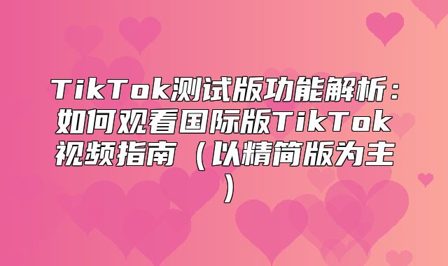 TikTok测试版功能解析：如何观看国际版TikTok视频指南以精简版为主