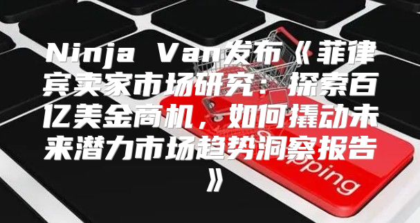 NinjaVan发布菲律宾卖家市场研究：探索百亿美金商机，如何撬动未来潜力市场趋势洞察报告