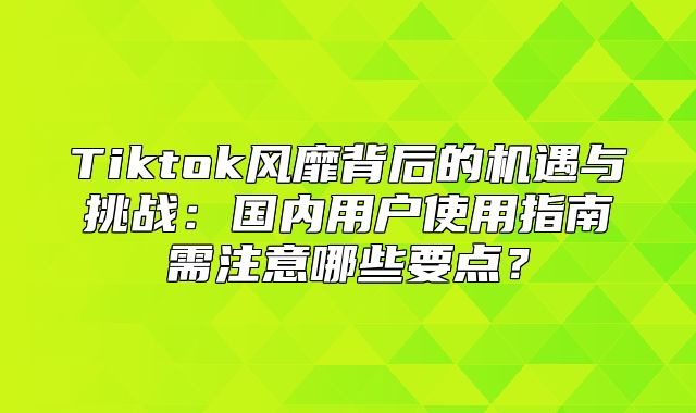 Tiktok风靡背后的机遇与挑战：国内用户使用指南需注意哪些要点？