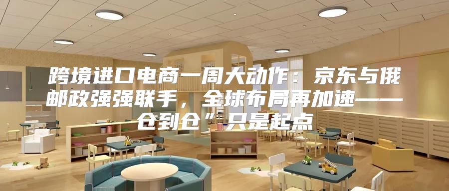 跨境进口电商一周大动作：京东与俄邮政强强联手，全球布局再加速——仓到仓”只是起点