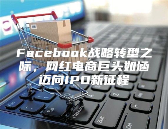 Facebook战略转型之际，网红电商巨头如涵迈向IPO新征程