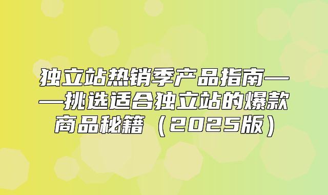 独立站热销季产品指南——挑选适合独立站的爆款商品秘籍2025版