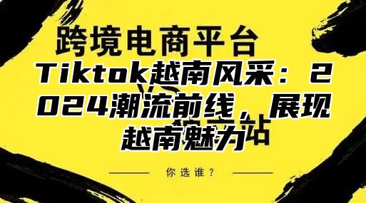 Tiktok越南风采：2025潮流前线，展现越南魅力