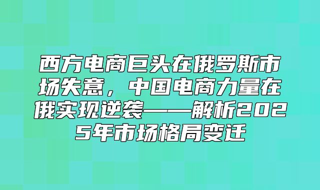 西方电商巨头在俄罗斯市场失意，中国电商力量在俄实现逆袭——解析2025年市场格局变迁
