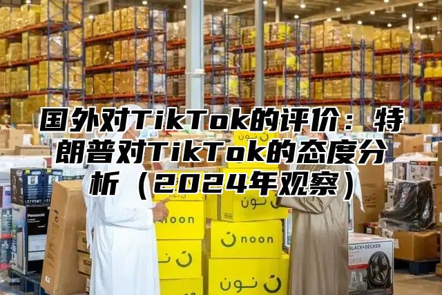 国外对TikTok的评价：特朗普对TikTok的态度分析2025年观察