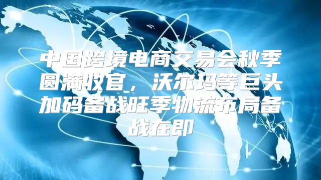 中国跨境电商交易会秋季圆满收官，沃尔玛等巨头加码备战旺季物流布局备战在即