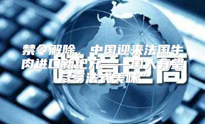 禁令解除，中国迎来法国牛肉进口新纪元——国人有望尽享法式美味”