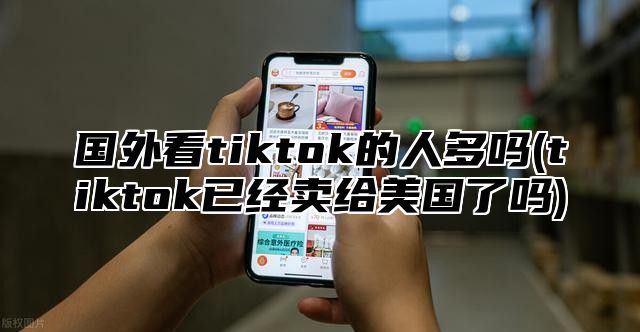 国外看tiktok的人多吗(tiktok已经卖给美国了吗)
