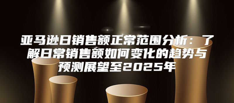 亚马逊日销售额正常范围分析：了解日常销售额如何变化的趋势与预测展望至2025年