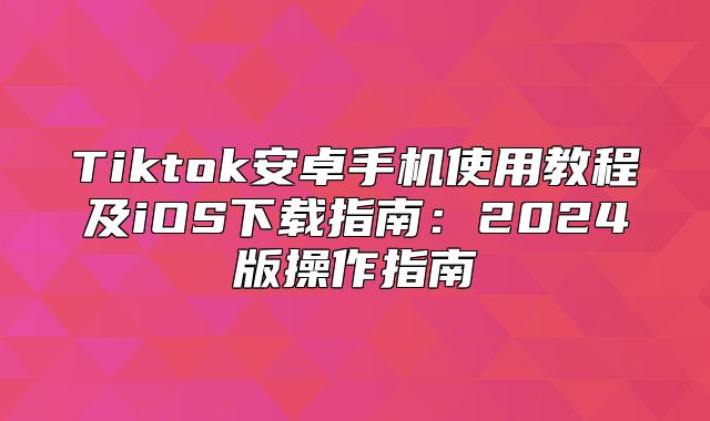 Tiktok安卓手机使用教程及iOS下载指南：2025版操作指南