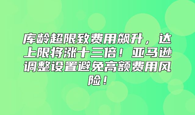 库龄超限致费用飙升，达上限将涨十三倍！亚马逊调整设置避免高额费用风险！