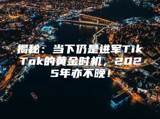 揭秘：当下仍是进军TikTok的黄金时机，2025年亦不晚！