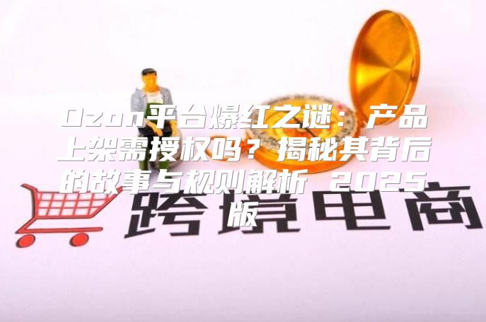 Ozon平台爆红之谜：产品上架需授权吗？揭秘其背后的故事与规则解析 2025版