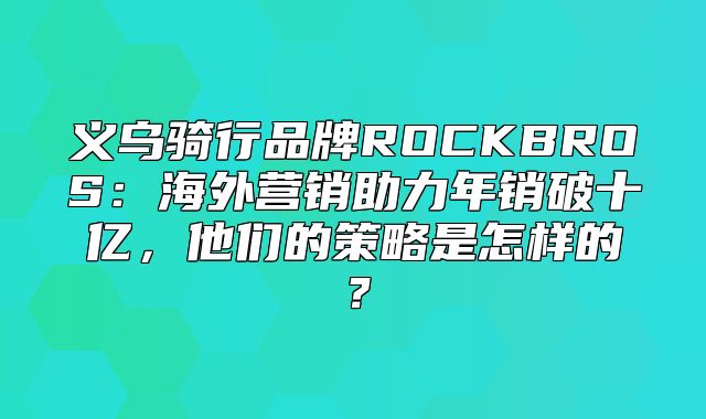 义乌骑行品牌ROCKBROS：海外营销助力年销破十亿，他们的策略是怎样的？