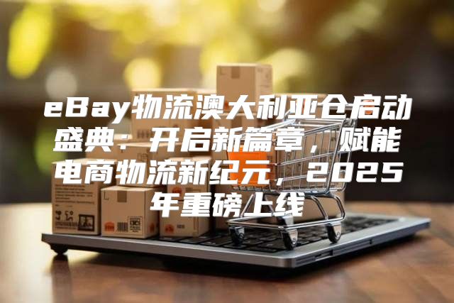 eBay物流澳大利亚仓启动盛典：开启新篇章，赋能电商物流新纪元，2025年重磅上线