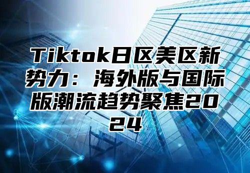 Tiktok日区美区新势力：海外版与国际版潮流趋势聚焦2025