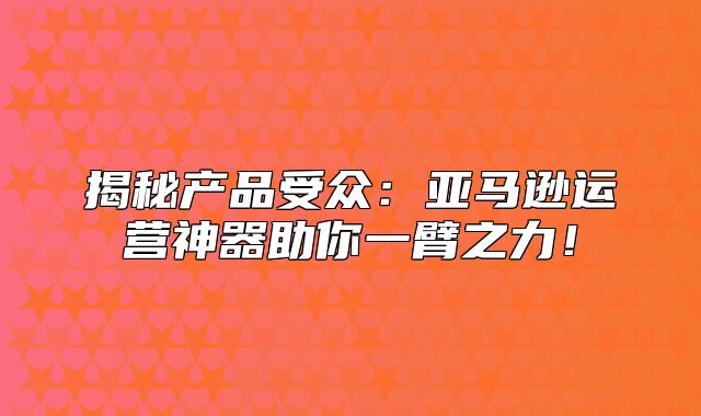 揭秘产品受众：亚马逊运营神器助你一臂之力！