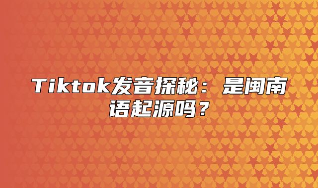 Tiktok发音探秘：是闽南语起源吗？