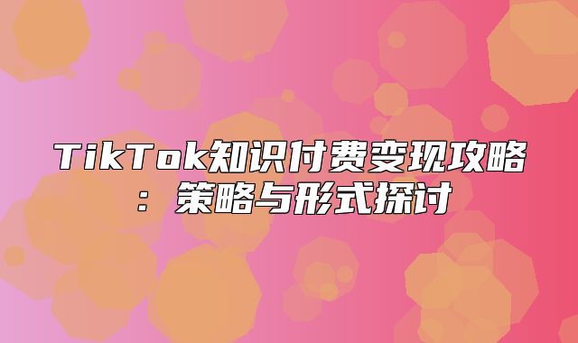 TikTok知识付费变现攻略：策略与形式探讨