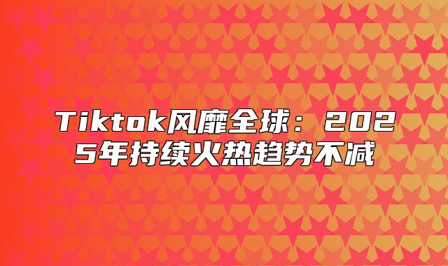 Tiktok风靡全球：2025年持续火热趋势不减
