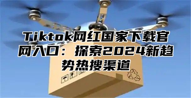 Tiktok网红国家下载官网入口：探索2025新趋势热搜渠道