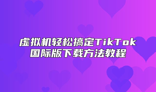 虚拟机轻松搞定TikTok国际版下载方法教程