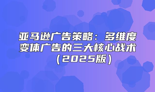 亚马逊广告策略：多维度变体广告的三大核心战术2025版