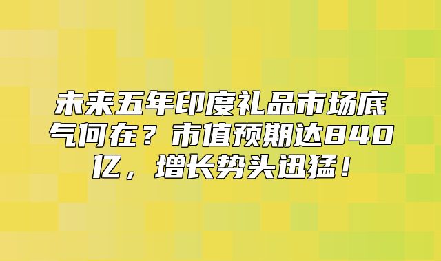 未来五年印度礼品市场底气何在？市值预期达840亿，增长势头迅猛！