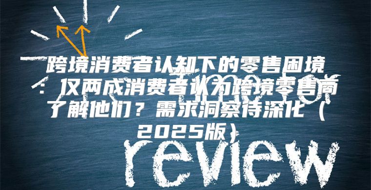 跨境消费者认知下的零售困境：仅两成消费者认为跨境零售商了解他们？需求洞察待深化2025版