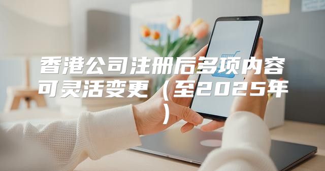 香港公司注册后多项内容可灵活变更至2025年