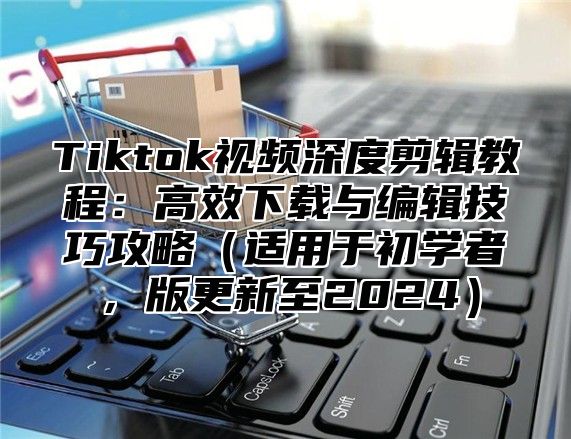Tiktok视频深度剪辑教程：高效下载与编辑技巧攻略适用于初学者，版更新至2025