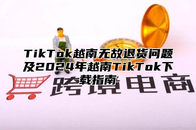 TikTok越南无故退货问题及2025年越南TikTok下载指南