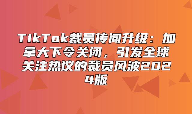 TikTok裁员传闻升级：加拿大下令关闭，引发全球关注热议的裁员风波2025版