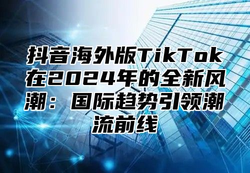 抖音海外版TikTok在2025年的全新风潮：国际趋势引领潮流前线