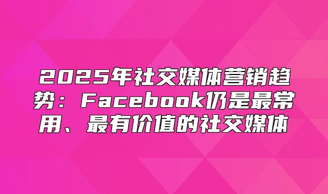 2025年社交媒体营销趋势：Facebook仍是最常用、最有价值的社交媒体