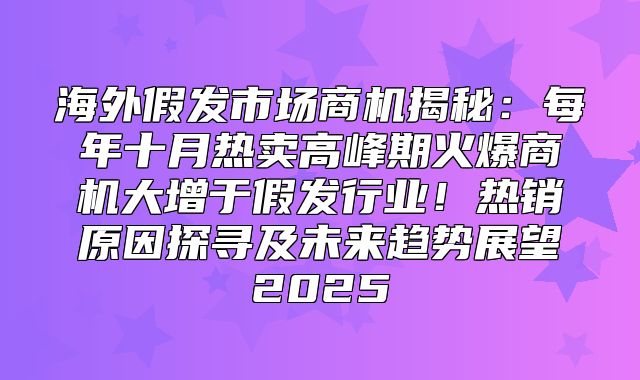 海外假发市场商机揭秘：每年十月热卖高峰期火爆商机大增于假发行业！热销原因探寻及未来趋势展望2025