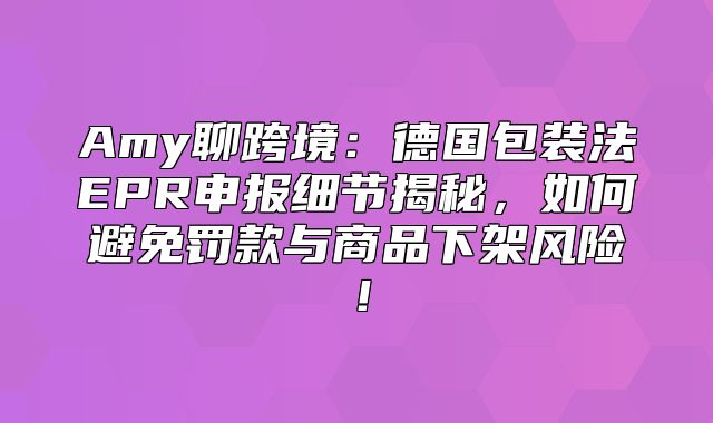 Amy聊跨境：德国包装法EPR申报细节揭秘，如何避免罚款与商品下架风险！