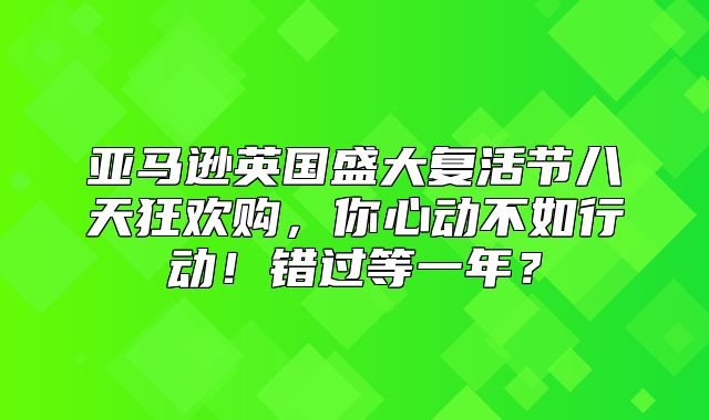 亚马逊英国盛大复活节八天狂欢购，你心动不如行动！错过等一年？