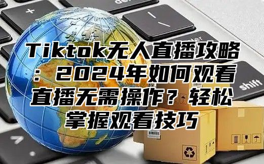 Tiktok无人直播攻略：2025年如何观看直播无需操作？轻松掌握观看技巧