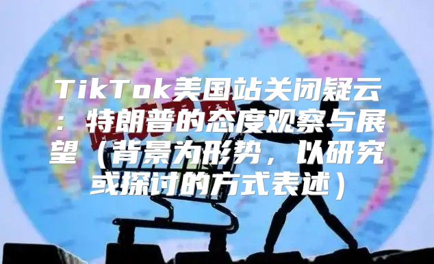 TikTok美国站关闭疑云：特朗普的态度观察与展望背景为形势，以研究或探讨的方式表述