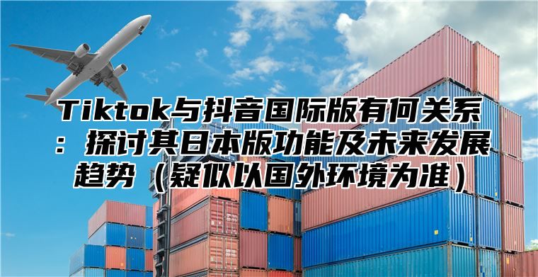 Tiktok与抖音国际版有何关系：探讨其日本版功能及未来发展趋势疑似以国外环境为准
