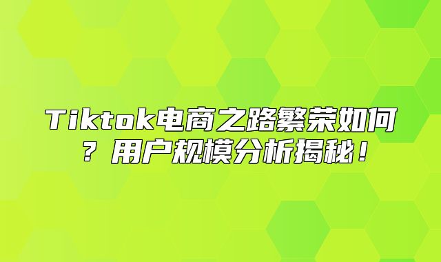 Tiktok电商之路繁荣如何？用户规模分析揭秘！